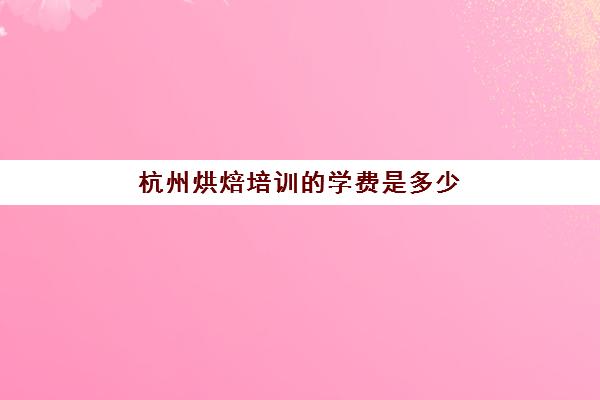 杭州烘焙培训的学费是多少(杭州烘焙学校排行榜)