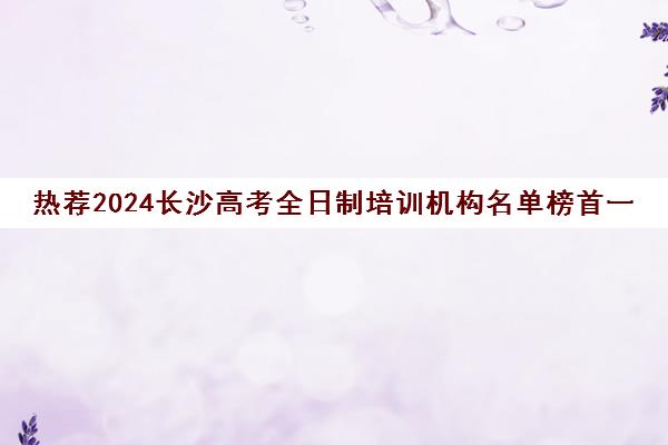 热荐2024长沙高考全日制培训机构名单榜首一览_2024必看指南