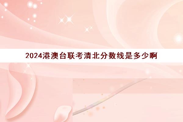 2024港澳台联考清北分数线是多少啊(2023港澳联考录取分数公布)