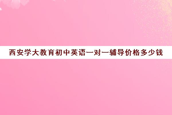 西安学大教育初中英语一对一辅导价格多少钱(西安补课机构排名前十)