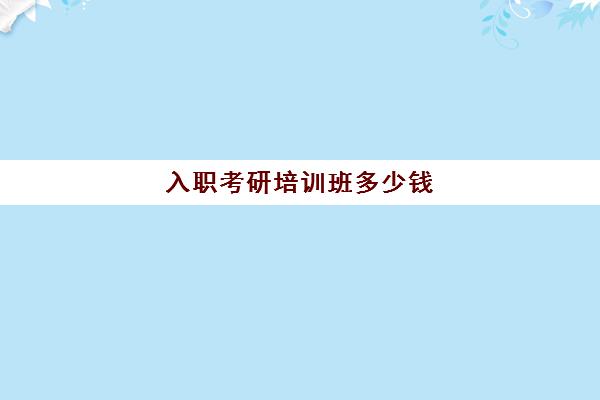 入职考研培训班多少钱(报考研究生辅导班多少钱)