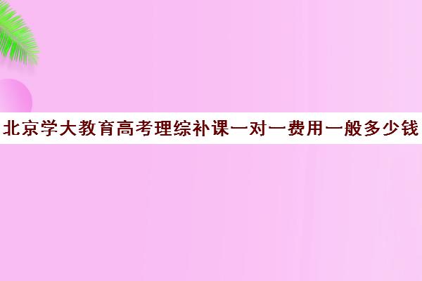 北京学大教育高考理综补课一对一费用一般多少钱（学大教育高三全日制价格）