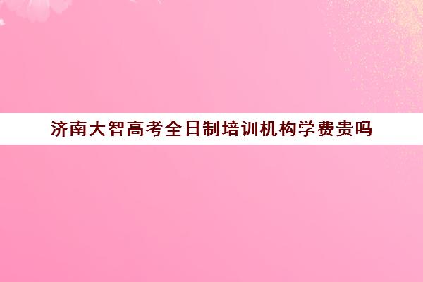 济南大智高考全日制培训机构学费贵吗(山东高考培训机构哪家好)