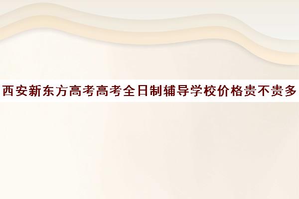 西安新东方高考高考全日制辅导学校价格贵不贵多少钱一年(西安全日制高考补课机构排名