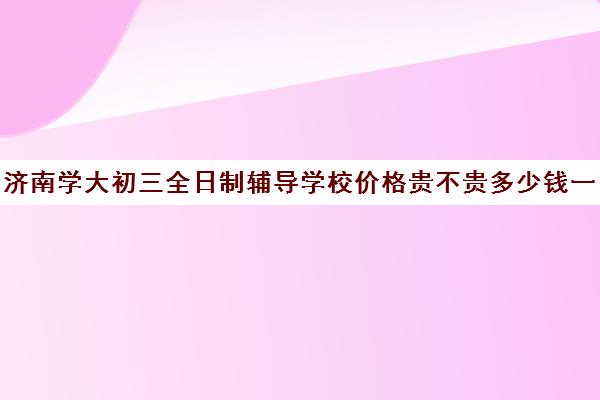 济南学大初三全日制辅导学校价格贵不贵多少钱一年(济南初中毕业可以上的学校)