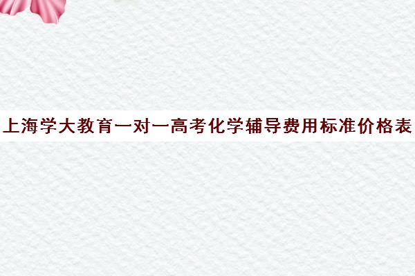 上海学大教育一对一高考化学辅导费用标准价格表（高中化学辅导比较好的辅导机构）