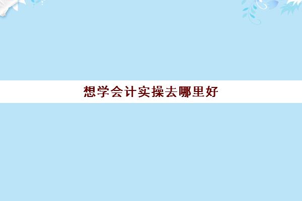 想学会计实操去哪里好(自学会计从哪里入手)