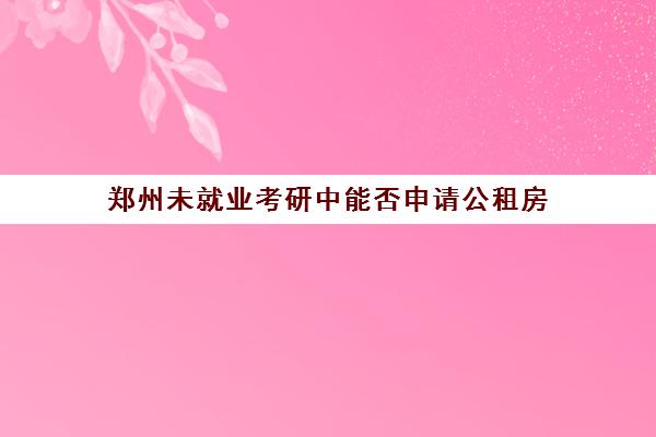 郑州未就业考研中能否申请公租房(郑州公租房对学历有要求吗)