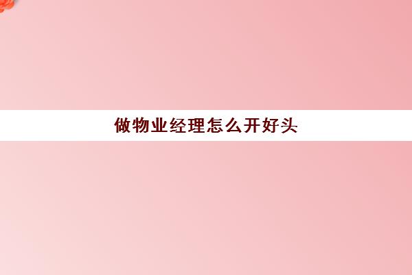 做物业经理怎么开好头(物业经理都需要做什么工作)