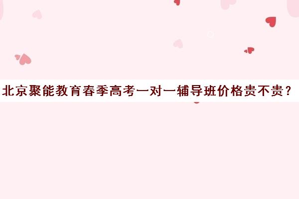 北京聚能教育春季高考一对一辅导班价格贵不贵？多少钱一年（春季高考线上辅导班）