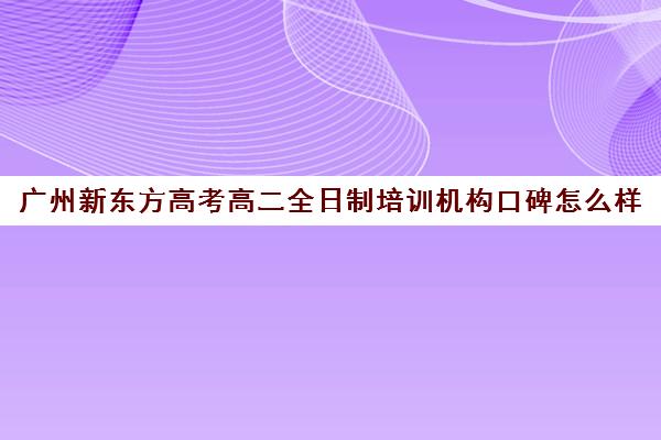 广州新东方高考高二全日制培训机构口碑怎么样(新东方还有高中培训吗)