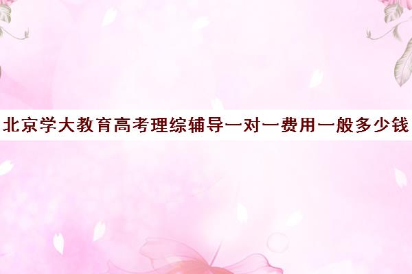 北京学大教育高考理综辅导一对一费用一般多少钱（高考辅导在线教育哪家好）