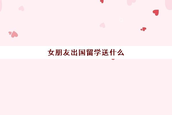 女朋友出国留学送什么(女朋友出国送什么礼物比较有意义)