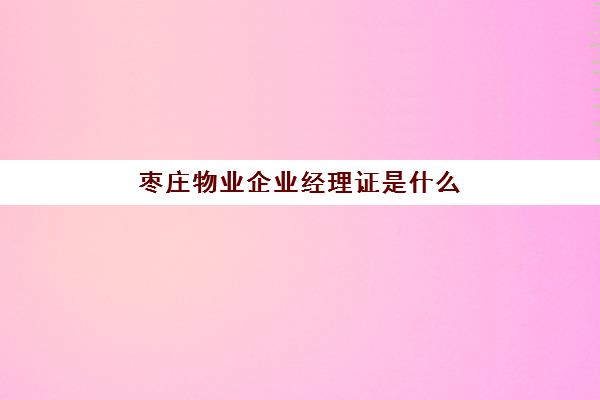 枣庄物业企业经理证是什么(物业公司必须具备什么证)