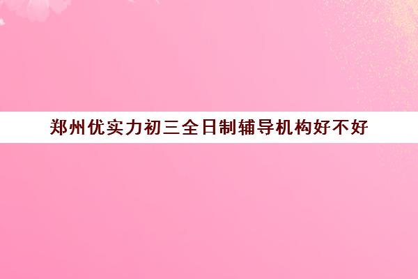 郑州优实力初三全日制辅导机构好不好(郑州补课机构前十名哪个比较好?)