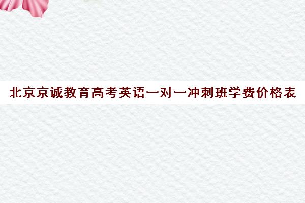 北京京诚教育高考英语一对一冲刺班学费价格表（高考培训机构哪家强）