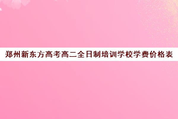 郑州新东方高考高二全日制培训学校学费价格表(郑州市高考培训机构前十)