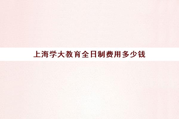 上海学大教育全日制费用多少钱（上海专升本有哪些学校）