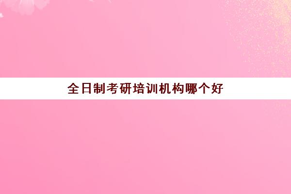 全日制考研培训机构哪个好(考研报班好还是自学好)