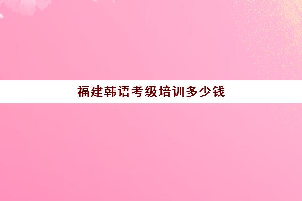 福建韩语考级培训多少钱(韩语四级要学多久)