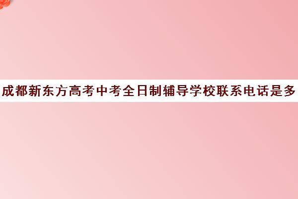 成都新东方高考中考全日制辅导学校联系电话是多少(成都高中培训机构排名前十)