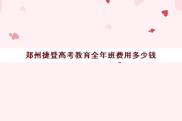 郑州捷登高考教育全年班费用多少钱(郑州高考冲刺班哪个学校最好)