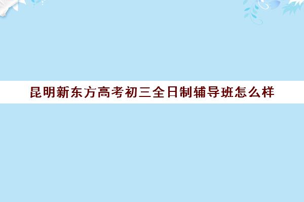 昆明新东方高考初三全日制辅导班怎么样(全日制高三封闭辅导班哪个好)