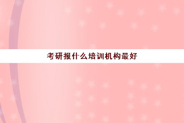 考研报什么培训机构最好(考研报班好还是自学好)