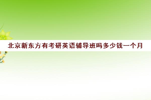 北京新东方有考研英语辅导班吗多少钱一个月(新东方考研班收费价格表)