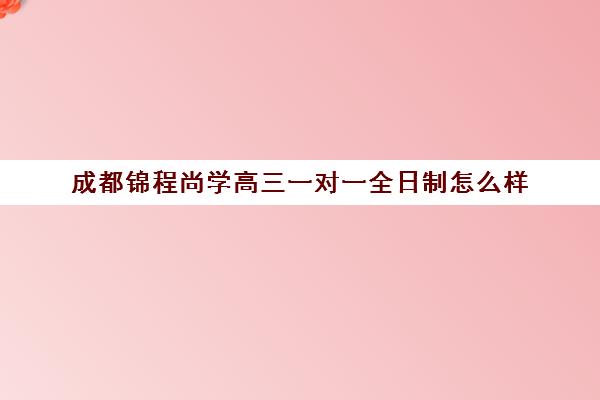 成都锦程尚学高三一对一全日制怎么样(成都最好的一对一教育机构)