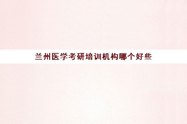 兰州医学考研培训机构哪个好些(兰州大学临床医学考研好考吗)