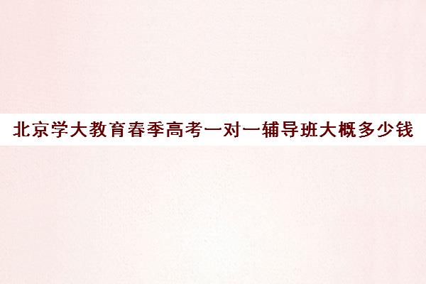 北京学大教育春季高考一对一辅导班大概多少钱（北京一对一辅导费用初中）