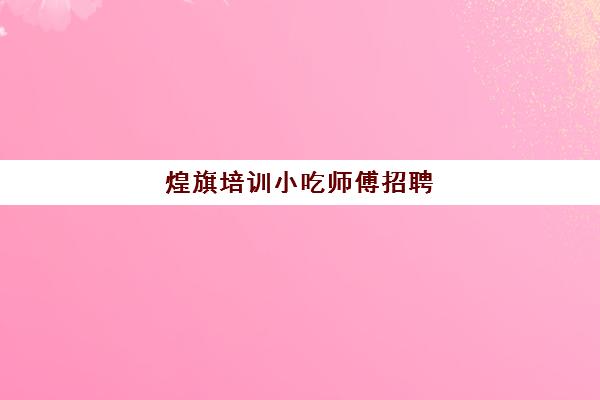 煌旗培训小吃师傅招聘(煌旗小吃培训能学到东西吗)