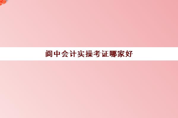 阆中会计实操考证哪家好(会计需要考证吗)