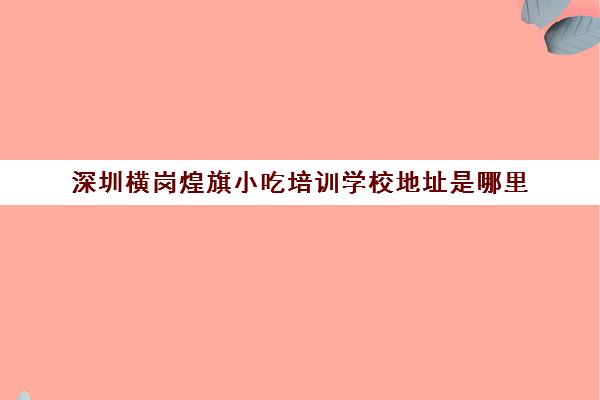 深圳横岗煌旗小吃培训学校地址是哪里(煌旗小吃创始人是谁)