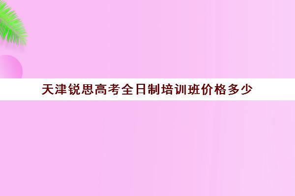 天津锐思高考全日制培训班价格多少(天津思齐职业培训学校)