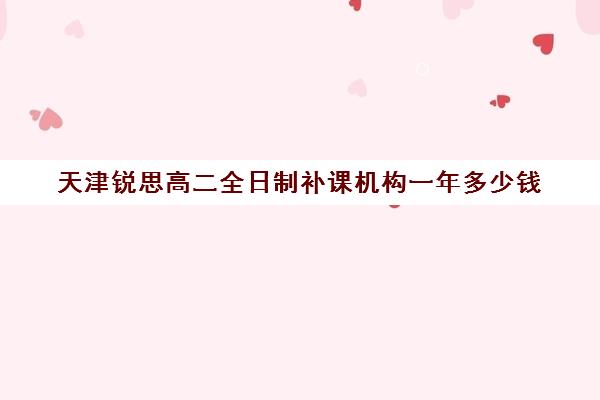 天津锐思高二全日制补课机构一年多少钱(天津比较好的补课机构)