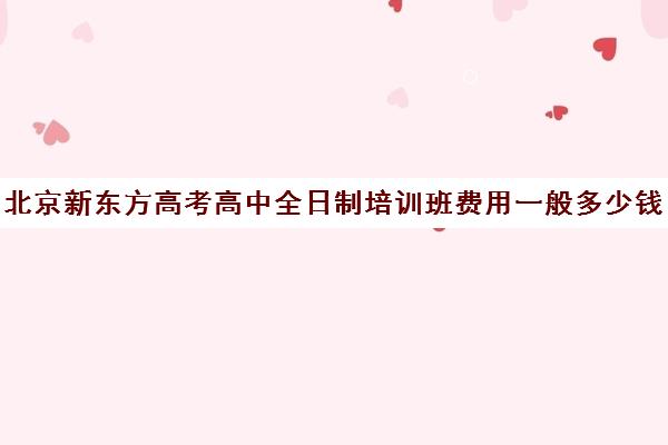 北京新东方高考高中全日制培训班费用一般多少钱（北京高考补课机构）