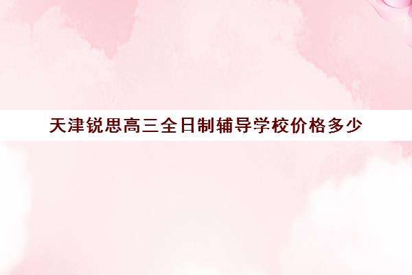 天津锐思高三全日制辅导学校价格多少(天津高三培训机构排名前十)