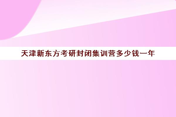 天津新东方考研封闭集训营多少钱一年(新东方考研班收费价格表)