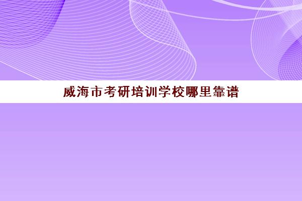 威海市考研培训学校哪里靠谱(威海的研究生院校)