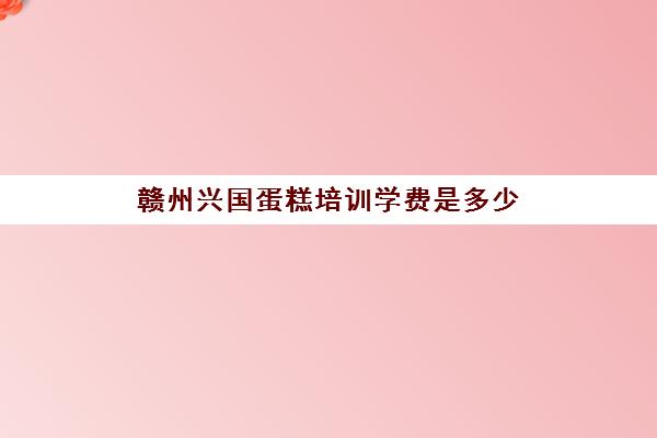 赣州兴国蛋糕培训学费是多少(江西正规最好的糕点培训机构)