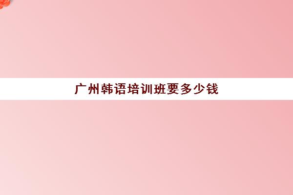 广州韩语培训班要多少钱(韩语自学还是培训班好)