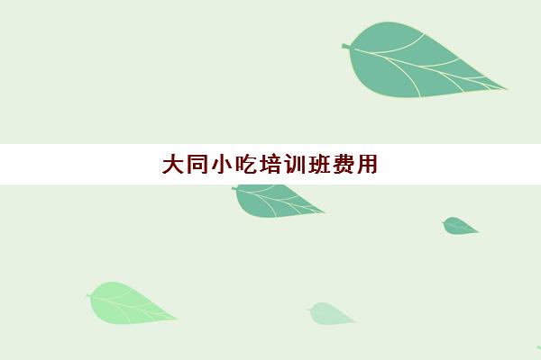 大同小吃培训班费用(学早点小吃培训大概多少钱)