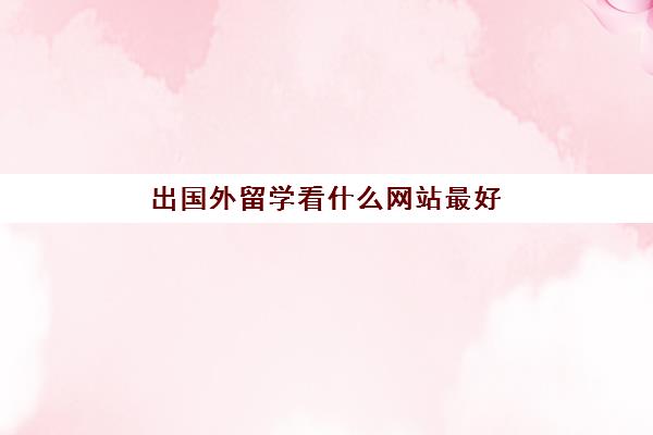 出国外留学看什么网站最好(哪个出国留学机构好)