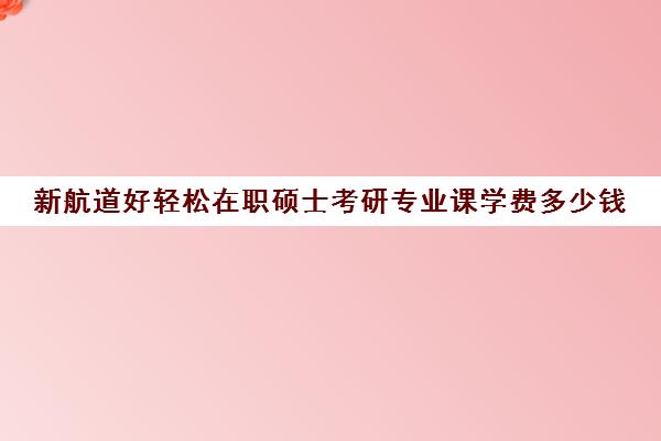 新航道好轻松在职硕士考研专业课学费多少钱（在职研究生性价比高吗）