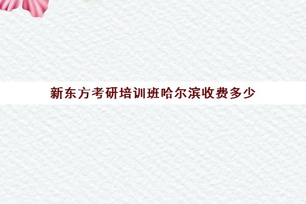 新东方考研培训班哈尔滨收费多少(哈尔滨比较好的考研培训机构)