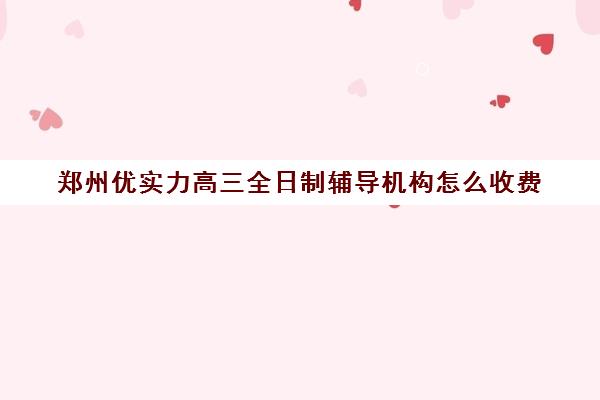 郑州优实力高三全日制辅导机构怎么收费(郑州高中辅导机构哪家好)