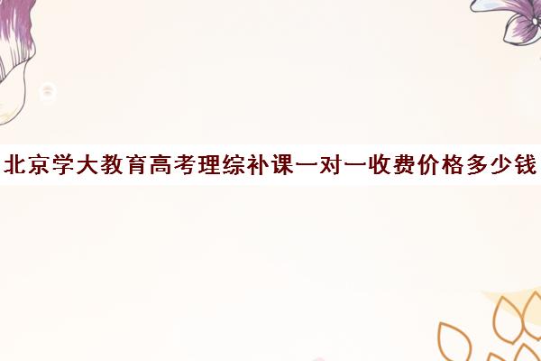 北京学大教育高考理综补课一对一收费价格多少钱（北京大学生家教一对一收费标准）