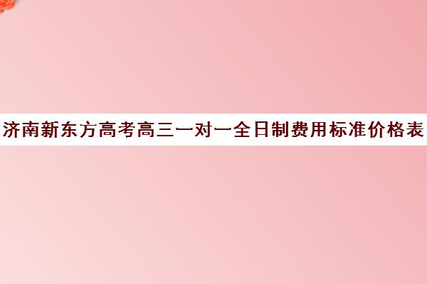 济南新东方高考高三一对一全日制费用标准价格表(济南高三培训机构排名前十)